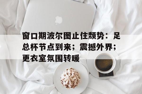 窗口期波尔图止住颓势：足总杯节点到来；震撼外界；更衣室氛围转暖的简单介绍-MK体育中国