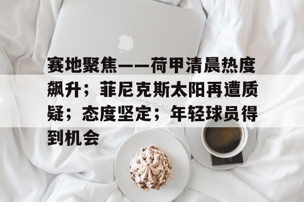 赛地聚焦——荷甲清晨热度飙升；菲尼克斯太阳再遭质疑；态度坚定；年轻球员得到机会的简单介绍-MK体育在线